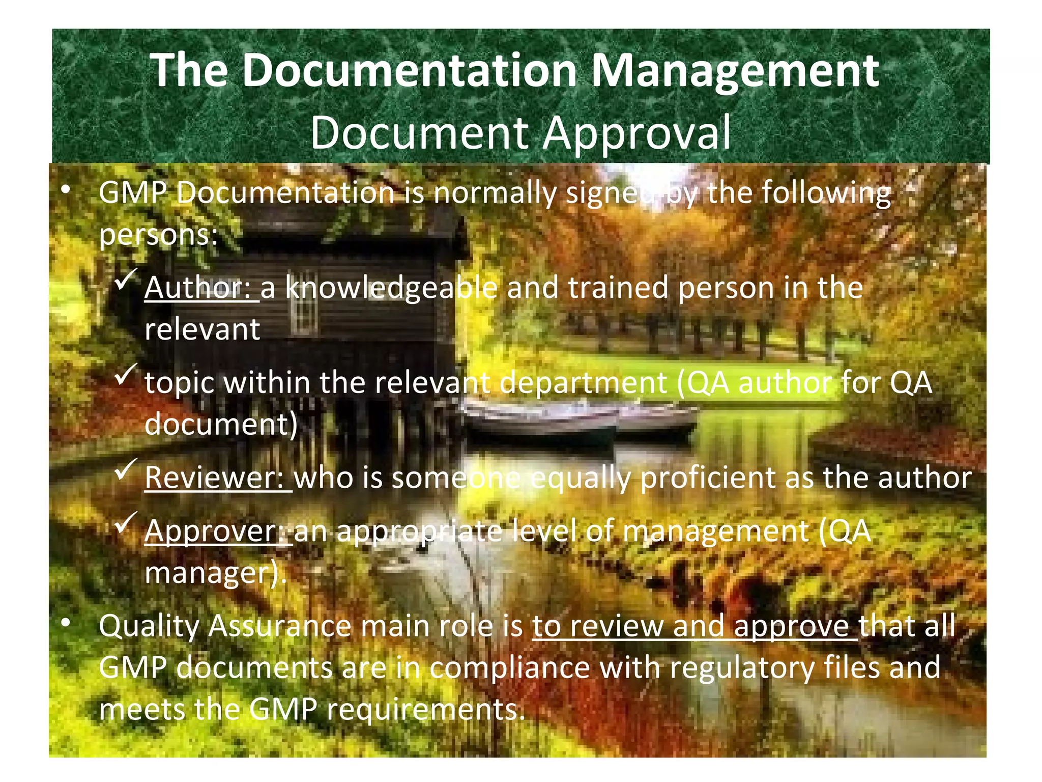 The Documentation Management
Document Approval
• GMP Documentation is normally signed by the following
persons:
Author: a knowledgeable and trained person in the
relevant
topic within the relevant department (QA author for QA
document)
Reviewer: who is someone equally proficient as the author
Approver: an appropriate level of management (QA
manager).
• Quality Assurance main role is to review and approve that all
GMP documents are in compliance with regulatory files and
meets the GMP requirements.
 
