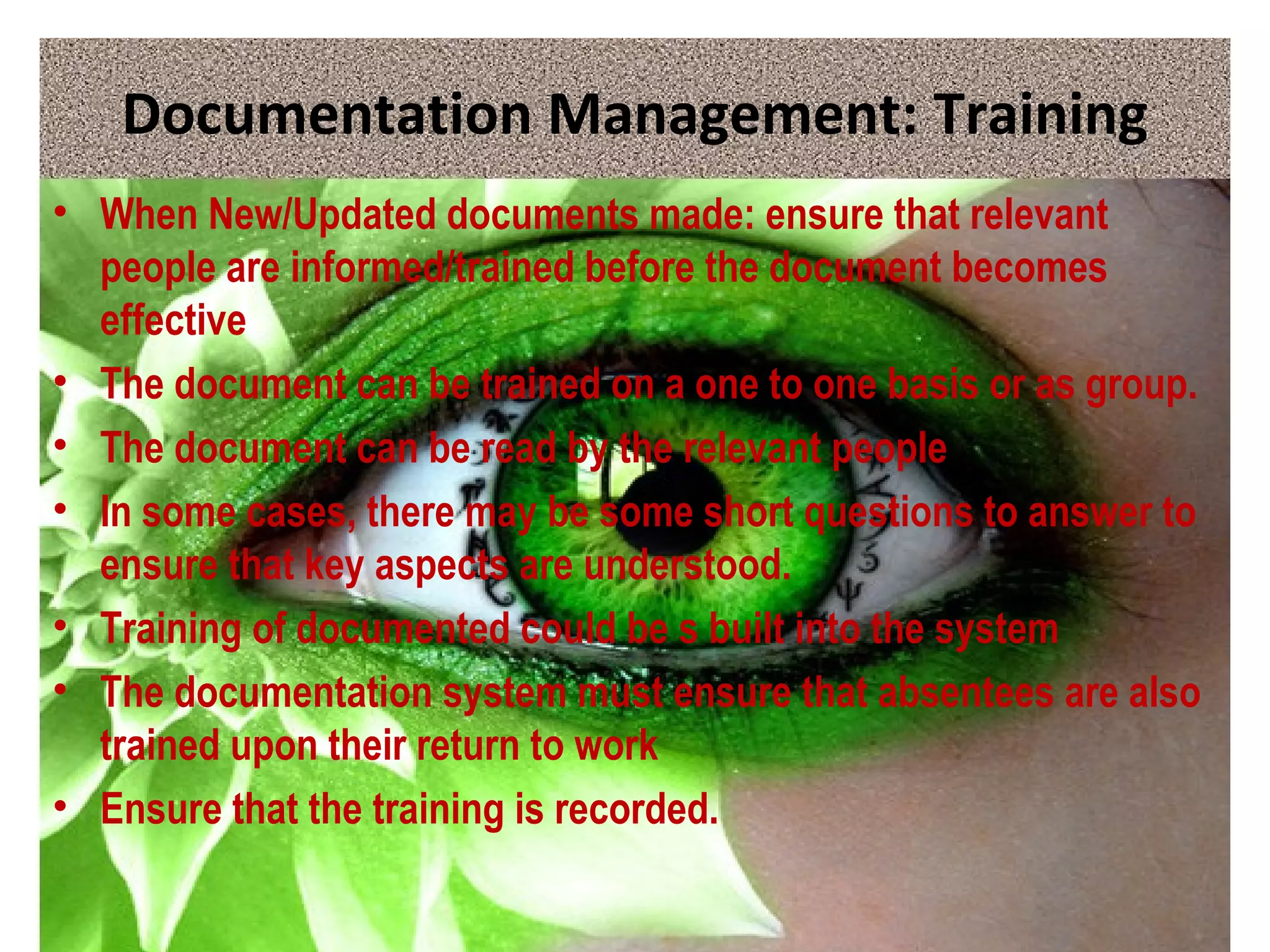 Documentation Management: Training
• When New/Updated documents made: ensure that relevant
people are informed/trained before the document becomes
effective
• The document can be trained on a one to one basis or as group.
• The document can be read by the relevant people
• In some cases, there may be some short questions to answer to
ensure that key aspects are understood.
• Training of documented could be s built into the system
• The documentation system must ensure that absentees are also
trained upon their return to work
• Ensure that the training is recorded.
 
