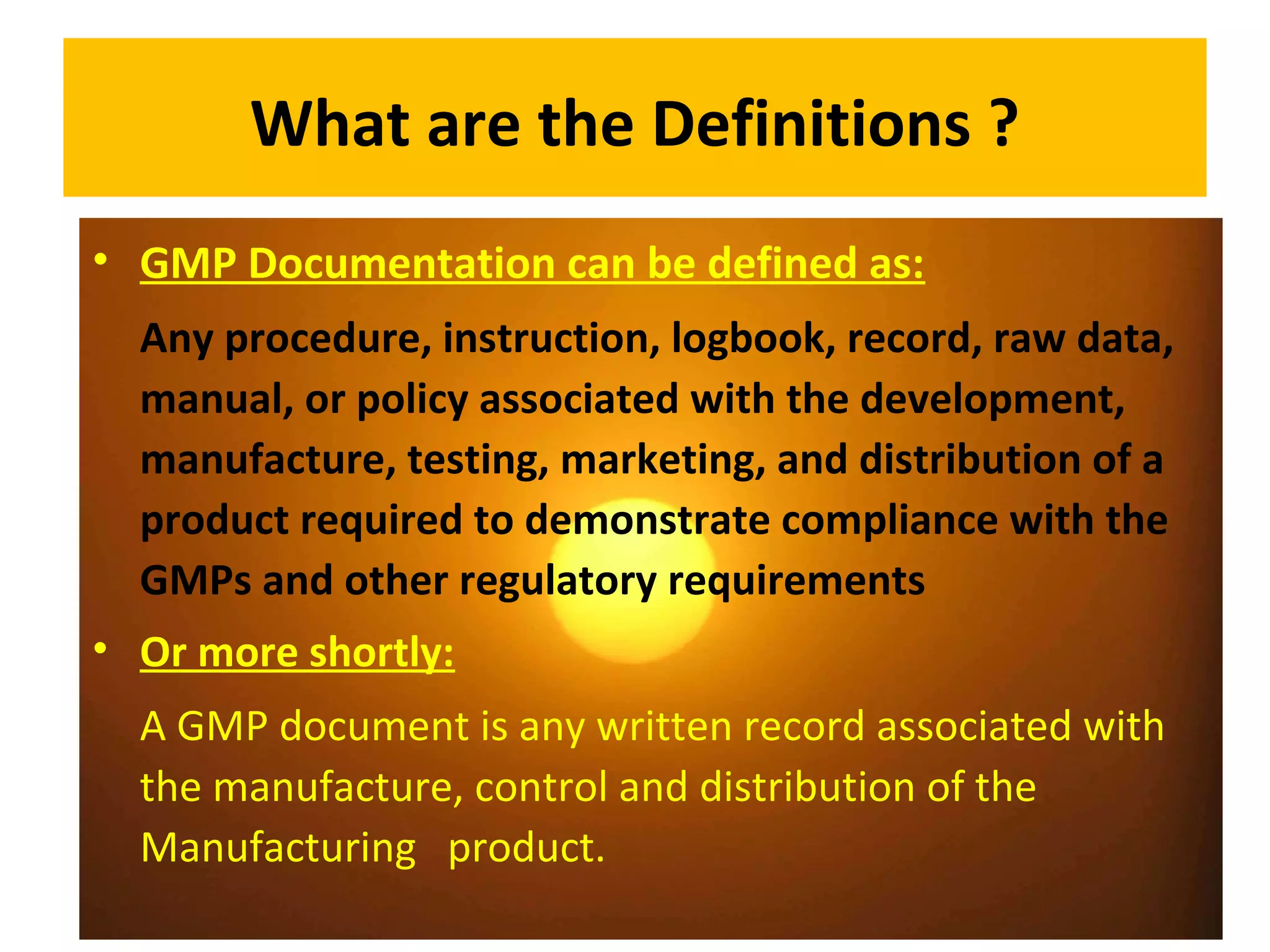 What are the Definitions ?
• GMP Documentation can be defined as:
Any procedure, instruction, logbook, record, raw data,
manual, or policy associated with the development,
manufacture, testing, marketing, and distribution of a
product required to demonstrate compliance with the
GMPs and other regulatory requirements
• Or more shortly:
A GMP document is any written record associated with
the manufacture, control and distribution of the
Manufacturing product.
 