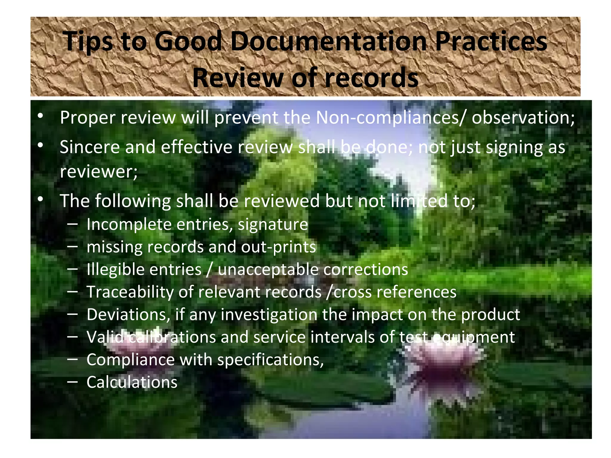 Tips to Good Documentation Practices
Review of records
• Proper review will prevent the Non-compliances/ observation;
• Sincere and effective review shall be done; not just signing as
reviewer;
• The following shall be reviewed but not limited to;
– Incomplete entries, signature
– missing records and out-prints
– Illegible entries / unacceptable corrections
– Traceability of relevant records /cross references
– Deviations, if any investigation the impact on the product
– Valid calibrations and service intervals of test equipment
– Compliance with specifications,
– Calculations
 