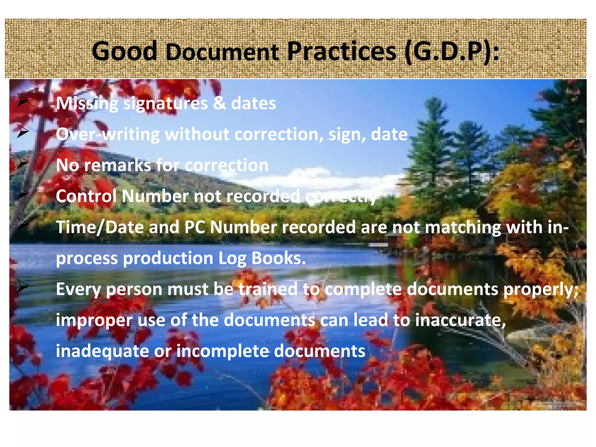 Good Document Practices (G.D.P):
 Missing signatures & dates
 Over-writing without correction, sign, date
 No remarks for correction
 Control Number not recorded correctly
 Time/Date and PC Number recorded are not matching with in-
process production Log Books.
 Every person must be trained to complete documents properly;
improper use of the documents can lead to inaccurate,
inadequate or incomplete documents
 