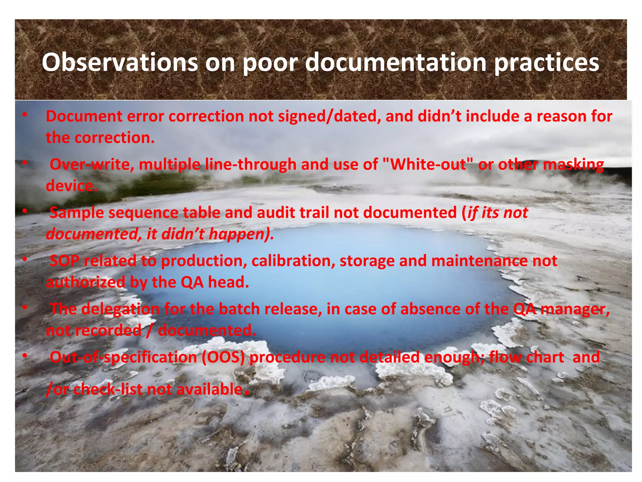 Observations on poor documentation practices
• Document error correction not signed/dated, and didn’t include a reason for
the correction.
• Over-write, multiple line-through and use of "White-out" or other masking
device.
• Sample sequence table and audit trail not documented (if its not
documented, it didn’t happen).
• SOP related to production, calibration, storage and maintenance not
authorized by the QA head.
• The delegation for the batch release, in case of absence of the QA manager,
not recorded / documented.
• Out-of-specification (OOS) procedure not detailed enough; flow chart and
/or check-list not available.
 