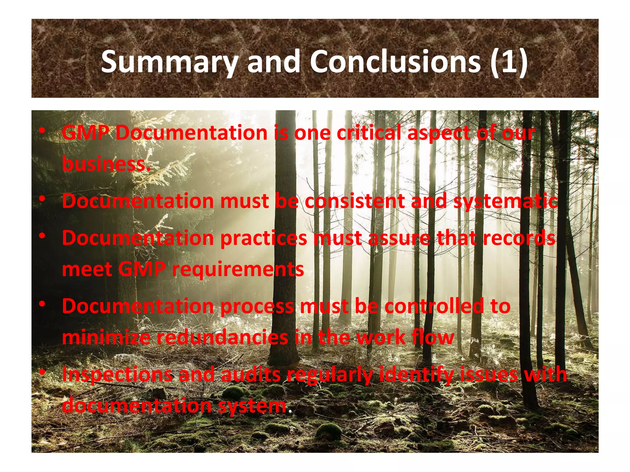 Summary and Conclusions (1)
• GMP Documentation is one critical aspect of our
business.
• Documentation must be consistent and systematic
• Documentation practices must assure that records
meet GMP requirements
• Documentation process must be controlled to
minimize redundancies in the work flow
• Inspections and audits regularly identify issues with
documentation system.
 
