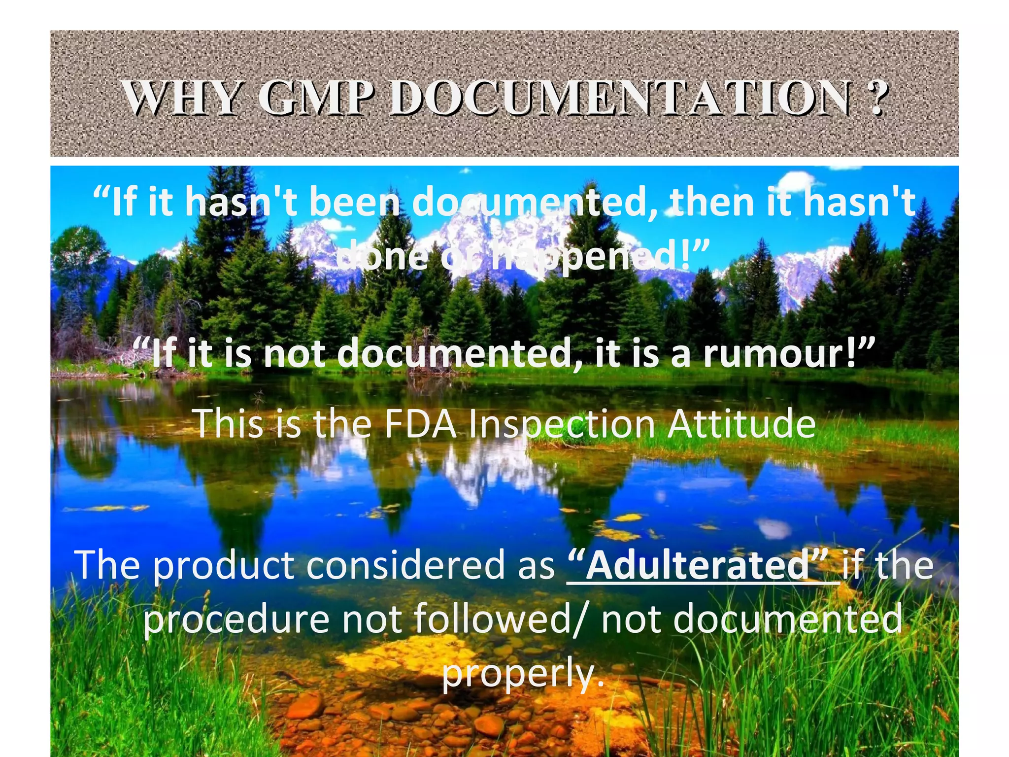 WHY GMP DOCUMENTATION ?WHY GMP DOCUMENTATION ?
“If it hasn't been documented, then it hasn't
done or happened!”
“If it is not documented, it is a rumour!”
This is the FDA Inspection Attitude
The product considered as “Adulterated” if the
procedure not followed/ not documented
properly.
 