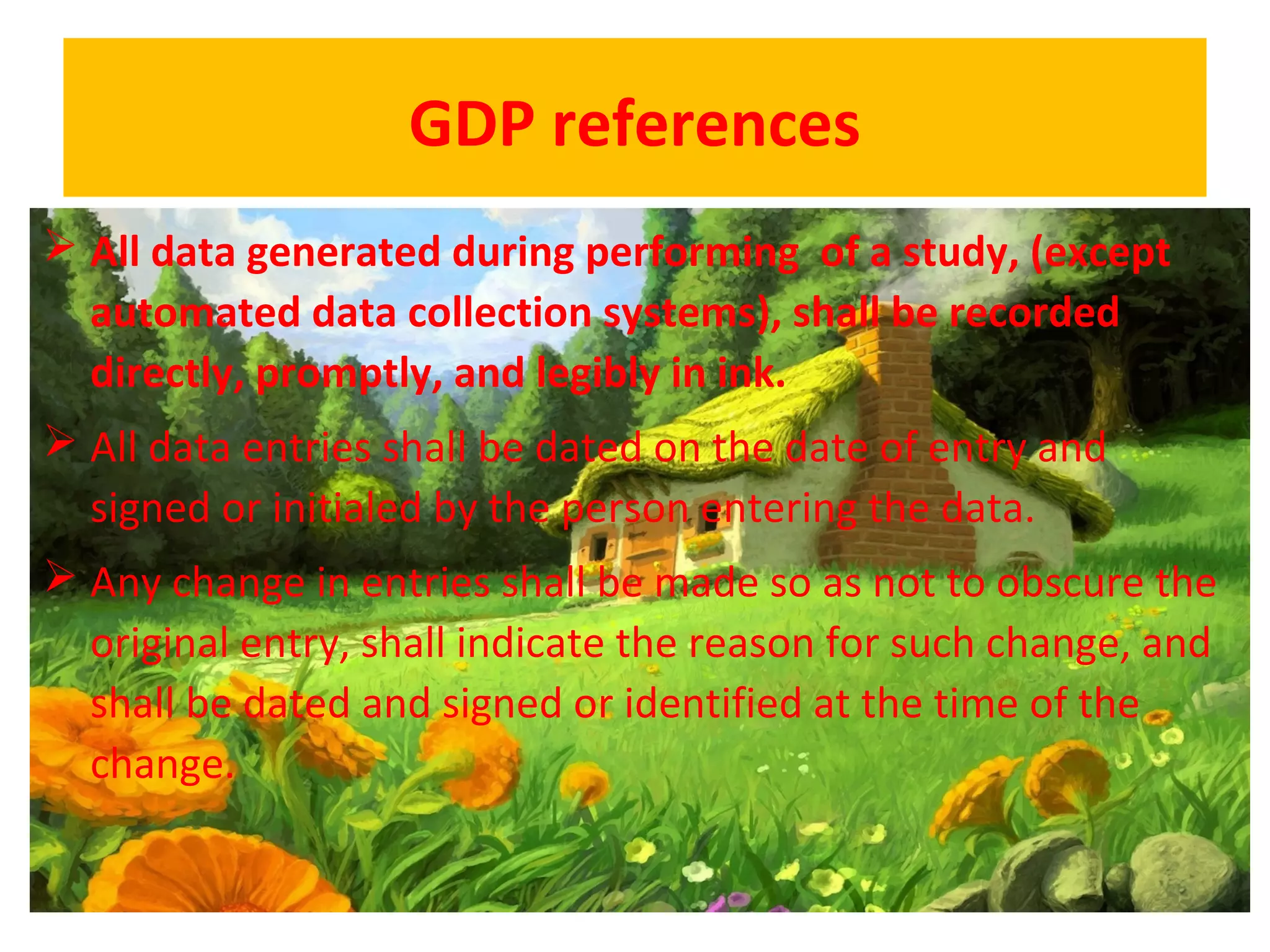 GDP references
 All data generated during performing of a study, (except
automated data collection systems), shall be recorded
directly, promptly, and legibly in ink.
 All data entries shall be dated on the date of entry and
signed or initialed by the person entering the data.
 Any change in entries shall be made so as not to obscure the
original entry, shall indicate the reason for such change, and
shall be dated and signed or identified at the time of the
change.
 