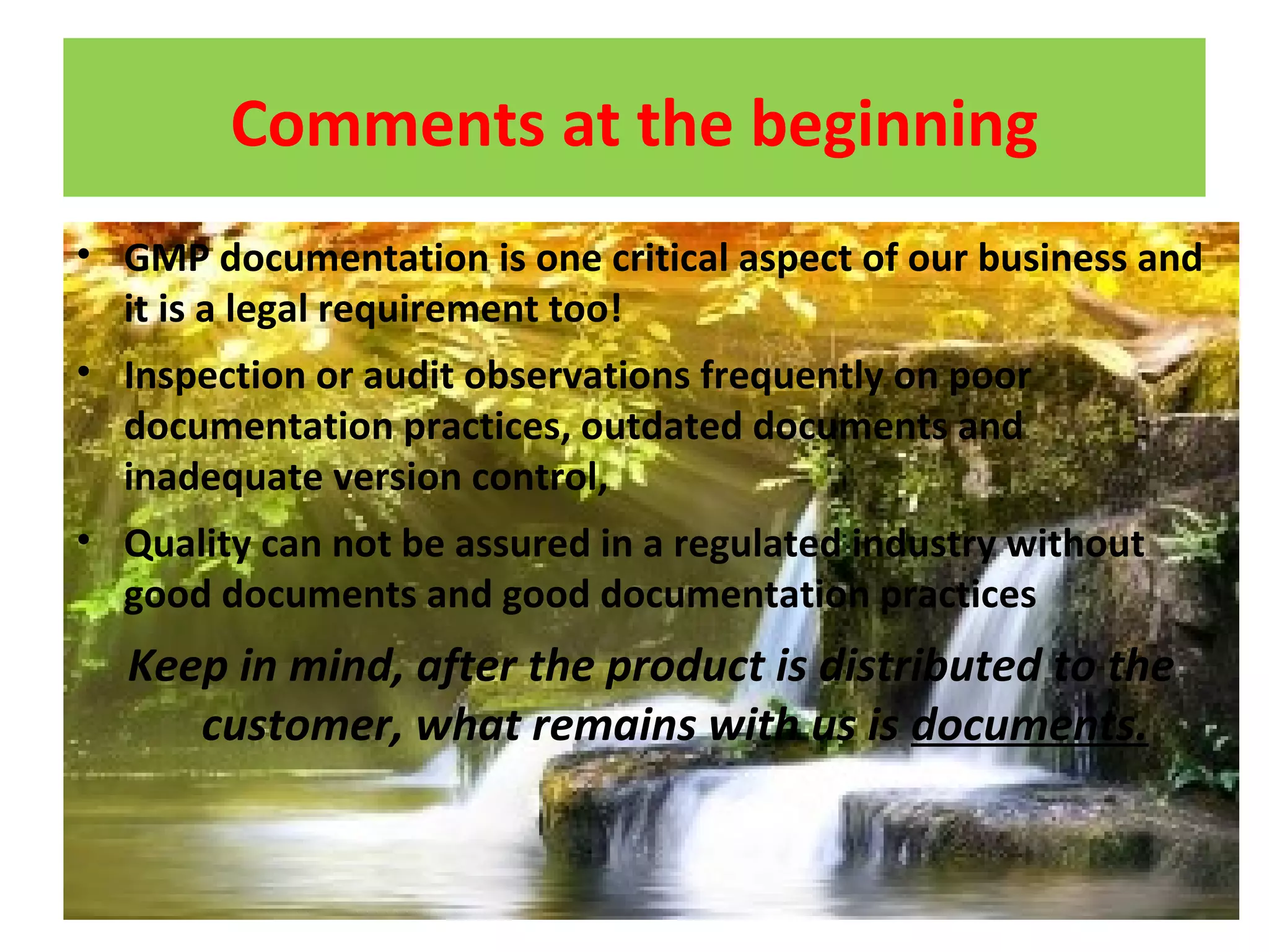 Comments at the beginning
• GMP documentation is one critical aspect of our business and
it is a legal requirement too!
• Inspection or audit observations frequently on poor
documentation practices, outdated documents and
inadequate version control,
• Quality can not be assured in a regulated industry without
good documents and good documentation practices
Keep in mind, after the product is distributed to the
customer, what remains with us is documents.
 