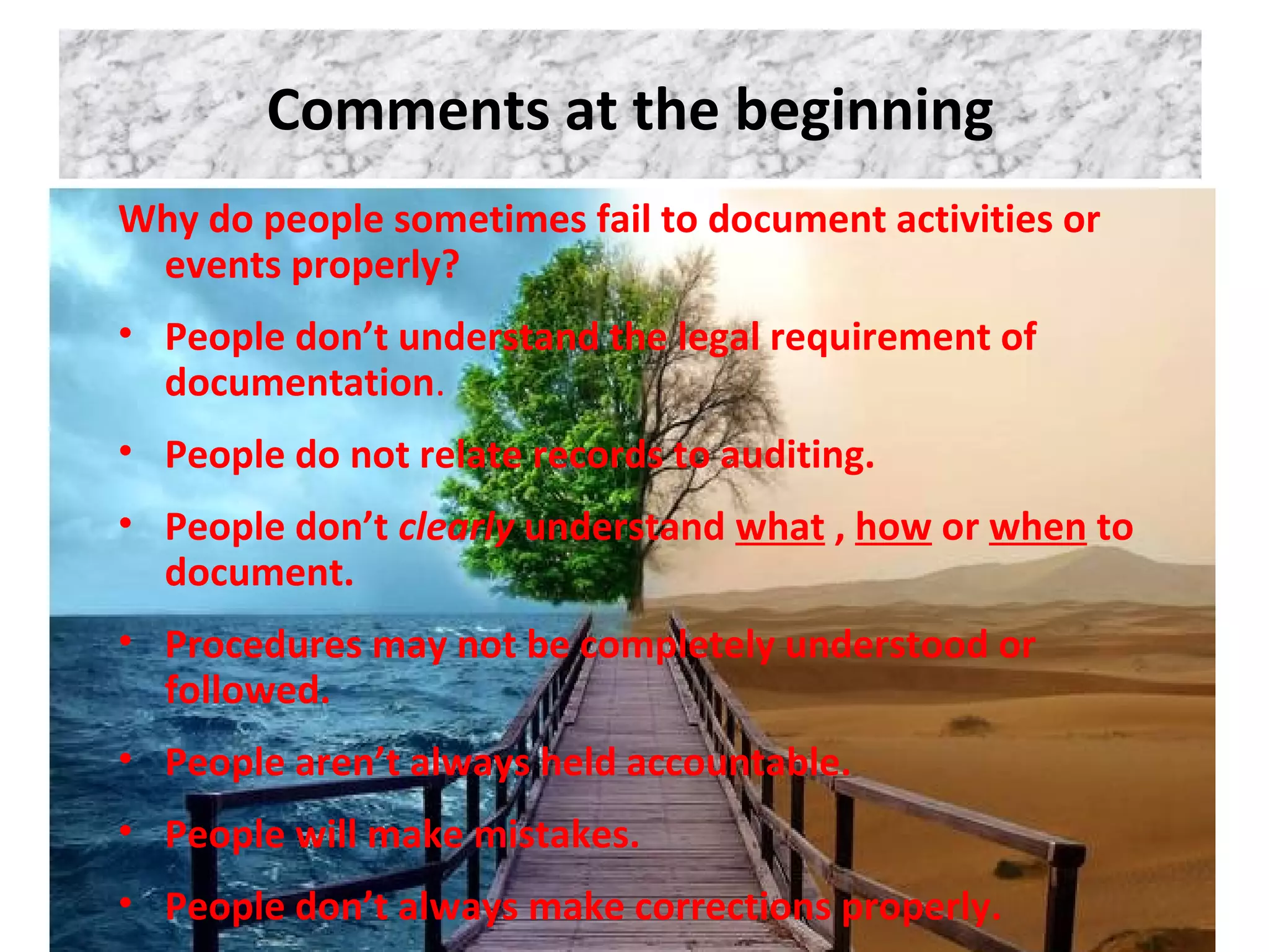 Comments at the beginning
Why do people sometimes fail to document activities or
events properly?
• People don’t understand the legal requirement of
documentation.
• People do not relate records to auditing.
• People don’t clearly understand what , how or when to
document.
• Procedures may not be completely understood or
followed.
• People aren’t always held accountable.
• People will make mistakes.
• People don’t always make corrections properly.
 