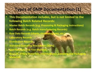 Types of GMP Documentation (1)
• This Documentation includes, but is not limited to the
following Batch Related Records:
o Master Batch Records (e.g. Processing & Packaging Instructions)
o Batch Records (e.g. Batch manufacturing Records)
o Raw Data Records (charts, chromatograms, etc.)
o Laboratory Records
o Distribution Records
o Standard Operating Procedures (SOPs)
o Specifications and Test Methods
o Records of Raw Materials, Intermediates, Labelling and Packaging
Materials
 