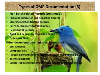 Types of GMP Documentation (3)
Non Batch related Records (continued):
o Failure Investigation and Reporting Records
o Cleaning and Sanitization Records
o Entry Records for Controlled Areas
o Pest Control Records
o Audit and Regulatory Inspection Reports
o Regulatory Files
Other documentation that must be ensured :
o SOP Annexes
o Computer files
o Process Flow and other Diagrams, pictorial displays (e.g. gowning )
o Technical Reports
o Labels (room and equipment status, sampling, material status)
 