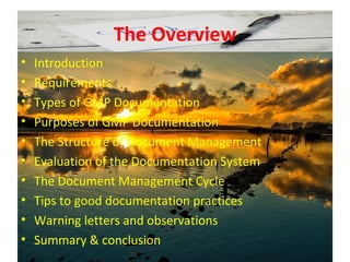 The Overview
• Introduction
• Requirements
• Types of GMP Documentation
• Purposes of GMP Documentation
• The Structure of Document Management
• Evaluation of the Documentation System
• The Document Management Cycle
• Tips to good documentation practices
• Warning letters and observations
• Summary & conclusion
 