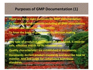 Purposes of GMP Documentation (1)
• There are three main purposes for GMP documentation:
• To meet legal requirements including all GMP expectations
• To meet our business requirements
• To form the basis of good scientific decision making
• Any type of product is developed and produced, it must be
safe, effective and fit for its intended use.
• Quality characteristics are established in documents.
• Documents declare product standards and describe how to
monitor, test and judge for compliance with these
standards.
 