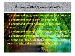 Purposes of GMP Documentation (2)
• To understand what needs to be done (the process)
• To understand how to do it (the method)
• To understand why it needs to be done (the
context)
• To understand who must do it (the responsibility)
• To understand when to do it (frequency, close out)
• …. At the end: to ensure that there is an adequate
record of who did what, when, how and why!
 