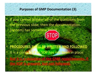 Purposes of GMP Documentation (3)
• If you cannot answer all of the questions from
the previous slide, then the documentation
(system) has somehow failed
• PROCEDURES SHALL BE WRITTEN AND FOLLOWED
• It is a concern if an SOP has not been in place
• But it is a violation of the GMP requirements, if
the SOP is present, but not followed.
 