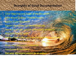 Strengths of Good Documentation
Clear Objective and scope of the document
Who should prepare ? Should know ?
Layout of the document
Explain the activity performed logically
Use short, simple, easy to understand sentences
Maintain flow of script
Match script to the sequence of events of the activity
Use correct data format
Draw neat and correct inference
Conclusion & Summary
Get your document edited by an expert
 