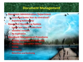 Document Management
• Document Administration Department
– Centralized better than de-centralized?
– Reporting Relationship
• Document Numbering System
– Logical and easy to understand
– Identifies revisions
– No duplication
• Document Management Procedures
– Writing, reviewing, and approving
– Numbering and version control
– Issuing
– Retrieving
– Retention and Archiving
 