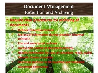 Document Management
Retention and Archiving
• Require clear procedures for archiving of
documents
 Defined Retention Periods
 No loss of Information during retention (thermal
printers)
 Fire and waterproof archives
 Access and Control of document archives
 Readily Retrievable (in case of compliant, recall, audit)
 Periodic Checks of archive
 Electronic Archives to be Qualified and Validated
 Document destruction
 
