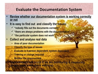 Evaluate the Documentation System
• Review whether our documentation system is working correctly
or not
• It is easy to find out and classify the issues;
 “nobody fills out the documents correctly”
 “there are always problems with the documentation”
 “the particular system does not work”
• Collect and analyse real data
– Area of poor documentation
– Classify the type of issues
– Evaluate is it person dependent, system dependent
– Training or change required
– Monitor the improvement
• Improvements will occur If we are monitoring & measuring
(people know some one is watching)
 