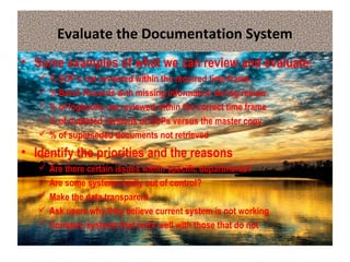 Evaluate the Documentation System
• Some examples of what we can review and evaluate:
 % SOP’s not reviewed within the required time frame
 % Batch Records with missing information during review
 % of logbooks not reviewed within the correct time frame
 % of outdated versions of SOPs versus the master copy
 % of superseded documents not retrieved
• Identify the priorities and the reasons
 Are there certain issues within specific departments?
 Are some systems badly out of control?
 Make the data transparent
 Ask users why they believe current system is not working
 Compare systems that work well with those that do not
 