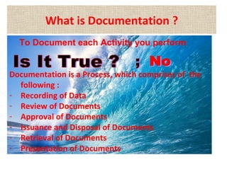 What is Documentation ?
To Document each Activity you perform
Documentation is a Process, which comprises of the
following :
- Recording of Data
- Review of Documents
- Approval of Documents
- Issuance and Disposal of Documents
- Retrieval of Documents
- Presentation of Documents
 