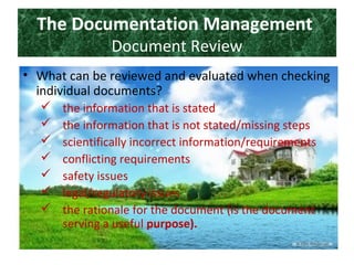 The Documentation Management
Document Review
• What can be reviewed and evaluated when checking
individual documents?
 the information that is stated
 the information that is not stated/missing steps
 scientifically incorrect information/requirements
 conflicting requirements
 safety issues
 legal/regulatory issues
 the rationale for the document (is the document
serving a useful purpose).
 