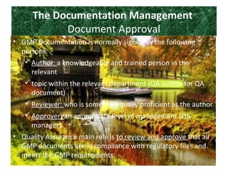 The Documentation Management
Document Approval
• GMP Documentation is normally signed by the following
persons:
Author: a knowledgeable and trained person in the
relevant
topic within the relevant department (QA author for QA
document)
Reviewer: who is someone equally proficient as the author
Approver: an appropriate level of management (QA
manager).
• Quality Assurance main role is to review and approve that all
GMP documents are in compliance with regulatory files and
meets the GMP requirements.
 