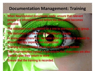 Documentation Management: Training
• When New/Updated documents made: ensure that relevant
people are informed/trained before the document becomes
effective
• The document can be trained on a one to one basis or as group.
• The document can be read by the relevant people
• In some cases, there may be some short questions to answer to
ensure that key aspects are understood.
• Training of documented could be s built into the system
• The documentation system must ensure that absentees are also
trained upon their return to work
• Ensure that the training is recorded.
 