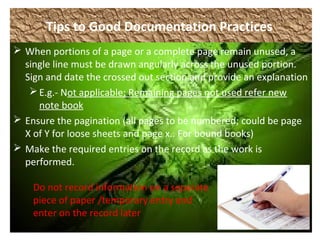 Tips to Good Documentation Practices
 When portions of a page or a complete page remain unused, a
single line must be drawn angularly across the unused portion.
Sign and date the crossed out section and provide an explanation
E.g.- Not applicable; Remaining pages not used refer new
note book
 Ensure the pagination (all pages to be numbered; could be page
X of Y for loose sheets and page x.. For bound books)
 Make the required entries on the record as the work is
performed.
Do not record information on a separate
piece of paper /temporary entry and
enter on the record later
 