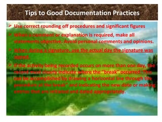 Tips to Good Documentation Practices
 Use correct rounding off procedures and significant figures
 When a comment or explanation is required, make all
statements objective. Avoid personal comments and opinions.
 When dating a signature, use the actual day the signature was
signed.
 If the activity being recorded occurs on more than one day, the
record must clearly indicate where the "break" occurred. This
can be accomplished by drawing a horizontal line through the
procedure at the break" and indicating the new date or making
entries that are initiated and dated appropriately.
 