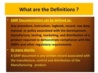 What are the Definitions ?
• GMP Documentation can be defined as:
Any procedure, instruction, logbook, record, raw data,
manual, or policy associated with the development,
manufacture, testing, marketing, and distribution of a
product required to demonstrate compliance with the
GMPs and other regulatory requirements
• Or more shortly:
A GMP document is any written record associated with
the manufacture, control and distribution of the
Manufacturing product.
 