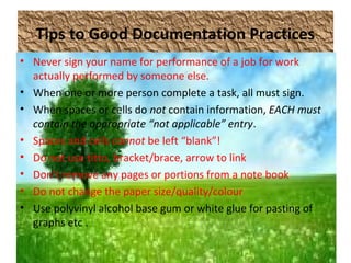 Tips to Good Documentation Practices
• Never sign your name for performance of a job for work
actually performed by someone else.
• When one or more person complete a task, all must sign.
• When spaces or cells do not contain information, EACH must
contain the appropriate “not applicable” entry.
• Spaces and cells cannot be left “blank”!
• Do not use titto, bracket/brace, arrow to link
• Don’t remove any pages or portions from a note book
• Do not change the paper size/quality/colour
• Use polyvinyl alcohol base gum or white glue for pasting of
graphs etc .
 