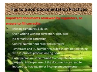 Tips to Good Documentation Practices
Important documents reviewed by regulators, so
ensure to fill correctly:
 Missing signatures & dates
 Over-writing without correction, sign, date
 No remarks for correction
 Control Number not recorded correctly
 Time/Date and PC Number recorded in BPR not matching
with in-process production Log Books
 Every person must be trained to complete documents
properly; improper use of the documents can lead to
inaccurate, inadequate or incomplete documents
 