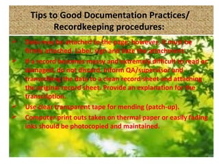 Tips to Good Documentation Practices/
Recordkeeping procedures:
 Data may be attached to the page, however, it must be
firmly attached. Label, sign and date the attachment.
 If a record becomes messy and extremely difficult to read or
damaged, do not discard. Inform QA/supervisor and
transcribing the data to a clean record sheet and attaching
the original record sheet. Provide an explanation for the
transcription.
 Use clear transparent tape for mending (patch-up).
 Computer print outs taken on thermal paper or easily fading
inks should be photocopied and maintained.
 