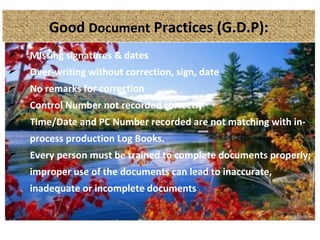 Good Document Practices (G.D.P):
 Missing signatures & dates
 Over-writing without correction, sign, date
 No remarks for correction
 Control Number not recorded correctly
 Time/Date and PC Number recorded are not matching with in-
process production Log Books.
 Every person must be trained to complete documents properly;
improper use of the documents can lead to inaccurate,
inadequate or incomplete documents
 