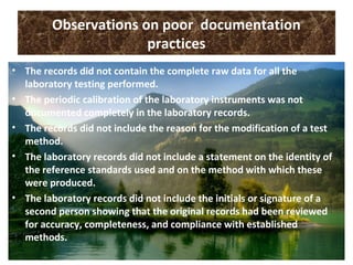 Observations on poor documentation
practices
• The records did not contain the complete raw data for all the
laboratory testing performed.
• The periodic calibration of the laboratory instruments was not
documented completely in the laboratory records.
• The records did not include the reason for the modification of a test
method.
• The laboratory records did not include a statement on the identity of
the reference standards used and on the method with which these
were produced.
• The laboratory records did not include the initials or signature of a
second person showing that the original records had been reviewed
for accuracy, completeness, and compliance with established
methods.
 
