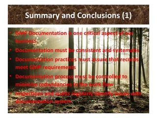 Summary and Conclusions (1)
• GMP Documentation is one critical aspect of our
business.
• Documentation must be consistent and systematic
• Documentation practices must assure that records
meet GMP requirements
• Documentation process must be controlled to
minimize redundancies in the work flow
• Inspections and audits regularly identify issues with
documentation system.
 
