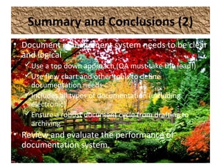 Summary and Conclusions (2)
• Document management system needs to be clear
and logical
Use a top down approach (QA must take the lead!)
Use flow chart and other tools to define
documentation needs
Includes all types of documentation (including
electronic)
Ensure a robust document cycle from drafting to
archiving
• Review and evaluate the performance of
documentation system.
 