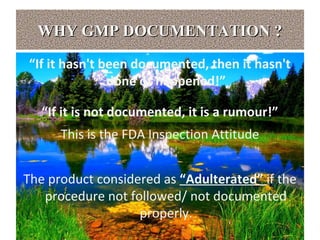 WHY GMP DOCUMENTATION ?WHY GMP DOCUMENTATION ?
“If it hasn't been documented, then it hasn't
done or happened!”
“If it is not documented, it is a rumour!”
This is the FDA Inspection Attitude
The product considered as “Adulterated” if the
procedure not followed/ not documented
properly.
 