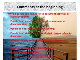 Comments at the beginning
Why do people sometimes fail to document activities or
events properly?
• People don’t understand the legal requirement of
documentation.
• People do not relate records to auditing.
• People don’t clearly understand what , how or when to
document.
• Procedures may not be completely understood or
followed.
• People aren’t always held accountable.
• People will make mistakes.
• People don’t always make corrections properly.
 