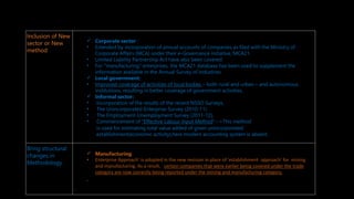 New methodological changes in survey and inclusion
Inclusion of New
sector or New
method
 Corporate sector :
• Extended by incorporation of annual accounts of companies as filed with the Ministry of
Corporate Affairs (MCA) under their e-Governance initiative, MCA21.
• Limited Liability Partnership Act have also been covered.
• For "manufacturing‟ enterprises, the MCA21 database has been used to supplement the
information available in the Annual Survey of Industries.
 Local government:
• Improved coverage of activities of local bodies – both rural and urban – and autonomous
institutions, resulting in better coverage of government activities.
 Informal sector:
• Incorporation of the results of the recent NSSO Surveys,
• The Unincorporated Enterprise Survey (2010-11)
• The Employment-Unemployment Survey (2011-12),
• Commencement of “Effective Labour Input Method”-->This method
is used for estimating total value added of given unincorporated
establishment(economic activity),here modern accounting system is absent.
Bring structural
changes in
Methodology
 Manufacturing:
• Enterprise Approach’ is adopted in the new revision in place of 'establishment approach' for mining
and manufacturing. As a result, certain companies that were earlier being covered under the trade
category are now correctly being reported under the mining and manufacturing category.
‘
 