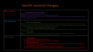 Specific sectorial changes:
Primary sector
• Agriculture, forestry and fishing:
 Segregation of crop and livestock production;
 Adoption of Agriculture Census (2010-11) and Livestock Census (2012);
 Revision of yield rates of meat & by-products of different livestock species based on a study conducted by National Research
centre on Meat, Hyderabad.
Secondary sector
• Mining & manufacturing:
 Estimation of value addition from extraction of sand through an indirect method, in accordance with its use in construction;
 “Enterprise Approach‟ adopted for mining and manufacturing activity using the MCA21 database to account for head offices,
ancillary activities, etc. not covered under the “establishment approach‟.
• Electricity, gas, water supply & other utility services:
 Utility services, including sewage, waste management, recycling and remediation activities, brought under the group “electricity,
gas and water supply‟.
• Construction:
 Study on the inputs in the Construction sector by Central Building Research Institute (CBRI), Roorkee;
 Incorporation of results of NSS All India Debt & Investment Survey, 2013.
Service sector
• Financial sector:
 Comprehensive coverage of information from
 SEBI, IRDA, PFRDA, Asset management companies, Share Broker
• Non-Financial services:
 The growth rate for non-financial services(like health, education) has increased due to the use of sales/service tax
as an indicator for nominal Growth.
 Earlier CSO WAS using method of CPI(AL),CPI(RL),CPI(IW) to calculate
 volume of services but instead of these one CPI(RURAL,URBAN, COMBIND) should be used as more comprehensive.
 