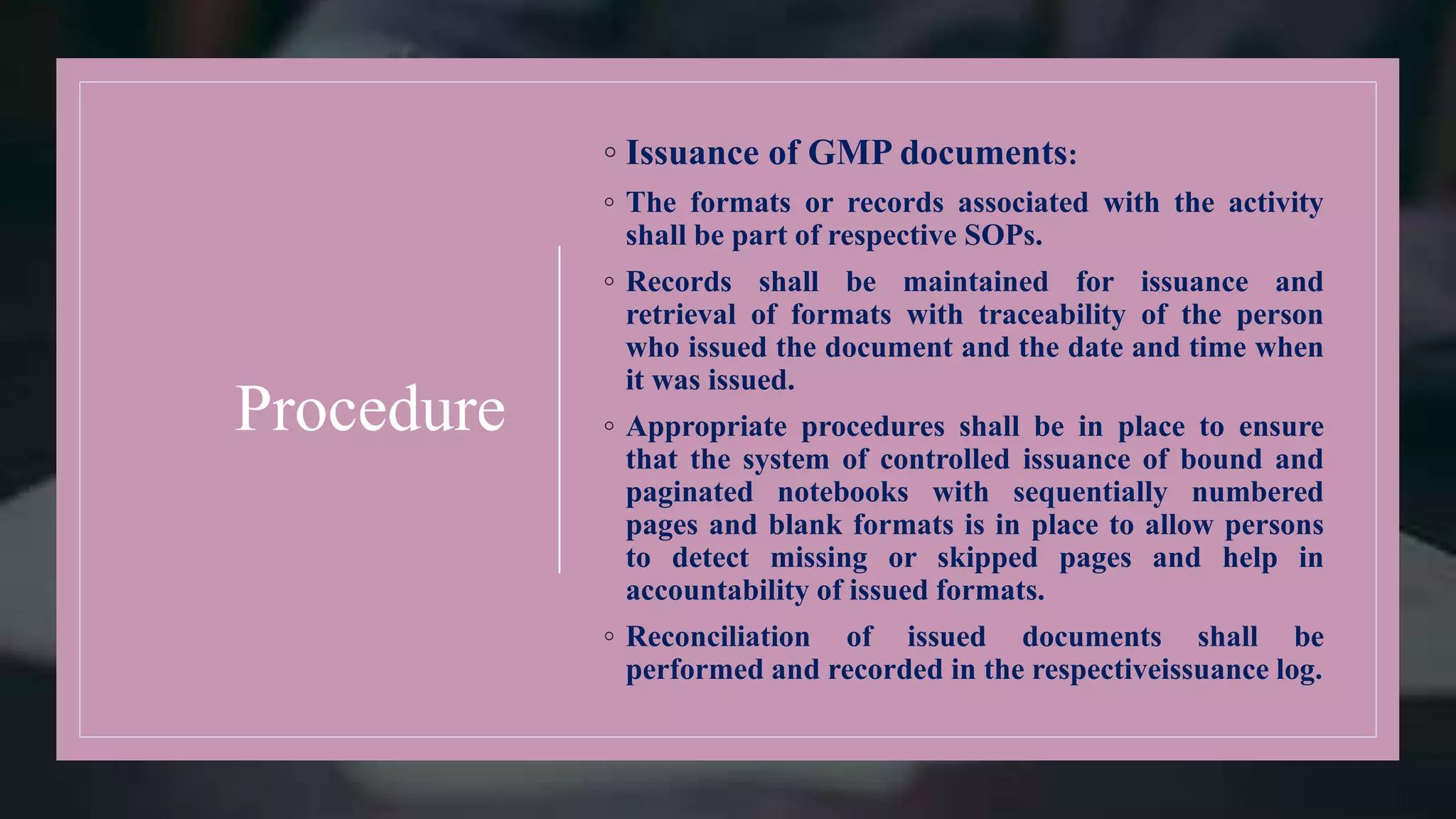 Procedure
◦ Issuance of GMP documents:
◦ The formats or records associated with the activity
shall be part of respective SOPs.
◦ Records shall be maintained for issuance and
retrieval of formats with traceability of the person
who issued the document and the date and time when
it was issued.
◦ Appropriate procedures shall be in place to ensure
that the system of controlled issuance of bound and
paginated notebooks with sequentially numbered
pages and blank formats is in place to allow persons
to detect missing or skipped pages and help in
accountability of issued formats.
◦ Reconciliation of issued documents shall be
performed and recorded in the respectiveissuance log.
 