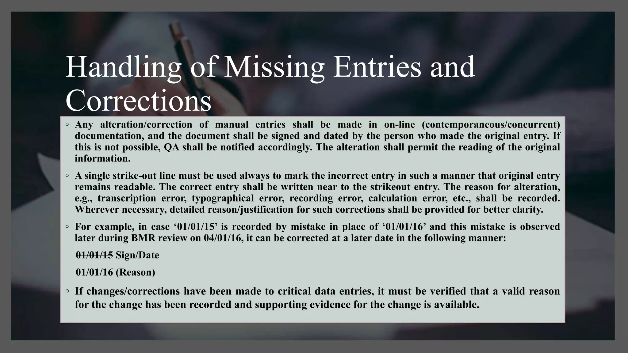 Handling of Missing Entries and
Corrections
◦ Any alteration/correction of manual entries shall be made in on-line (contemporaneous/concurrent)
documentation, and the document shall be signed and dated by the person who made the original entry. If
this is not possible, QA shall be notified accordingly. The alteration shall permit the reading of the original
information.
◦ A single strike-out line must be used always to mark the incorrect entry in such a manner that original entry
remains readable. The correct entry shall be written near to the strikeout entry. The reason for alteration,
e.g., transcription error, typographical error, recording error, calculation error, etc., shall be recorded.
Wherever necessary, detailed reason/justification for such corrections shall be provided for better clarity.
◦ For example, in case ‘01/01/15’ is recorded by mistake in place of ‘01/01/16’ and this mistake is observed
later during BMR review on 04/01/16, it can be corrected at a later date in the following manner:
01/01/15 Sign/Date
01/01/16 (Reason)
◦ If changes/corrections have been made to critical data entries, it must be verified that a valid reason
for the change has been recorded and supporting evidence for the change is available.
 