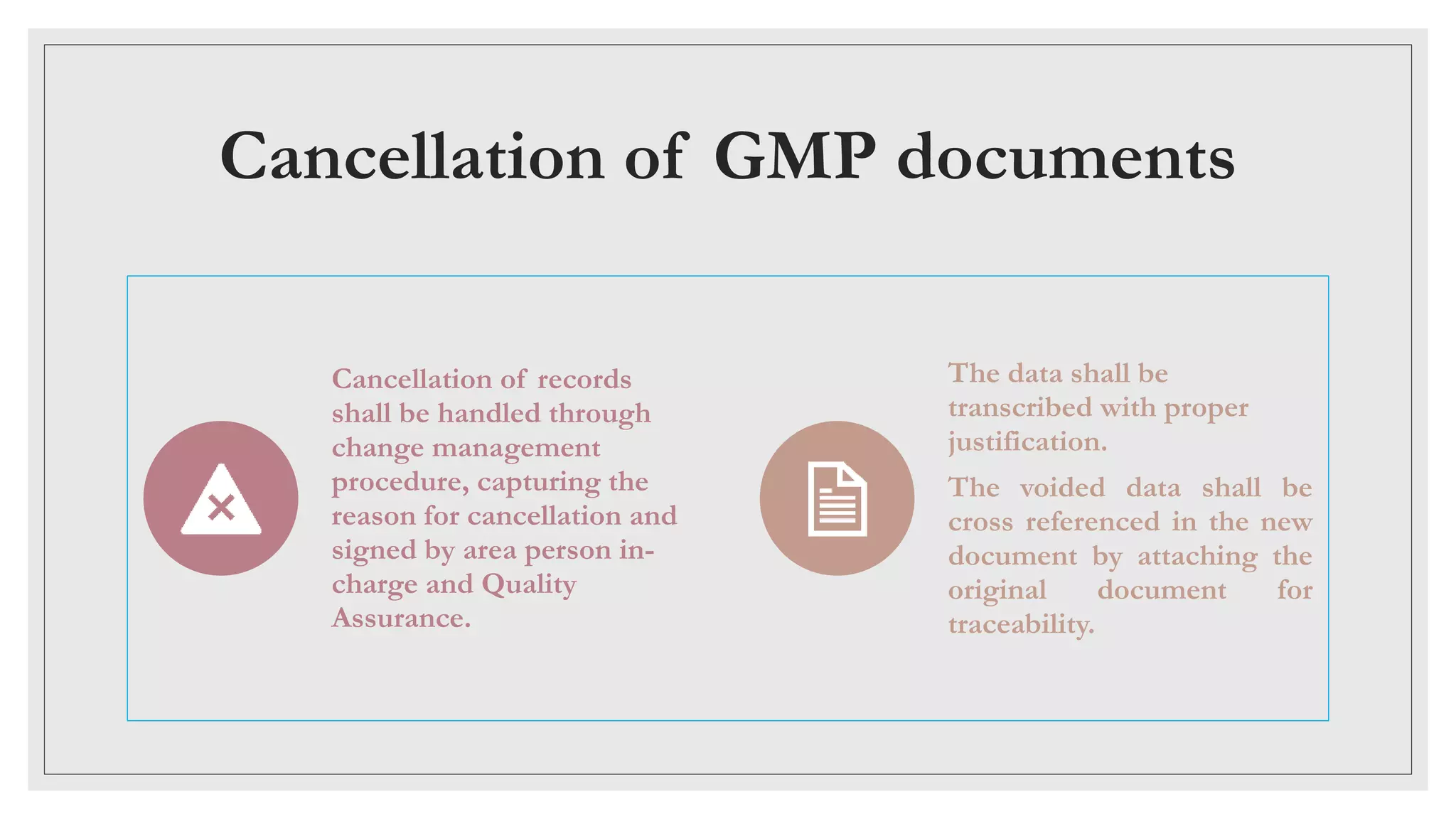 Cancellation of GMP documents
Cancellation of records
shall be handled through
change management
procedure, capturing the
reason for cancellation and
signed by area person in-
charge and Quality
Assurance.
The data shall be
transcribed with proper
justification.
The voided data shall be
cross referenced in the new
document by attaching the
original document for
traceability.
 