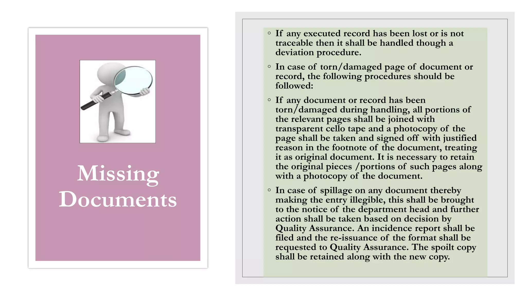 Missing
Documents
◦ If any executed record has been lost or is not
traceable then it shall be handled though a
deviation procedure.
◦ In case of torn/damaged page of document or
record, the following procedures should be
followed:
◦ If any document or record has been
torn/damaged during handling, all portions of
the relevant pages shall be joined with
transparent cello tape and a photocopy of the
page shall be taken and signed off with justified
reason in the footnote of the document, treating
it as original document. It is necessary to retain
the original pieces /portions of such pages along
with a photocopy of the document.
◦ In case of spillage on any document thereby
making the entry illegible, this shall be brought
to the notice of the department head and further
action shall be taken based on decision by
Quality Assurance. An incidence report shall be
filed and the re-issuance of the format shall be
requested to Quality Assurance. The spoilt copy
shall be retained along with the new copy.
 