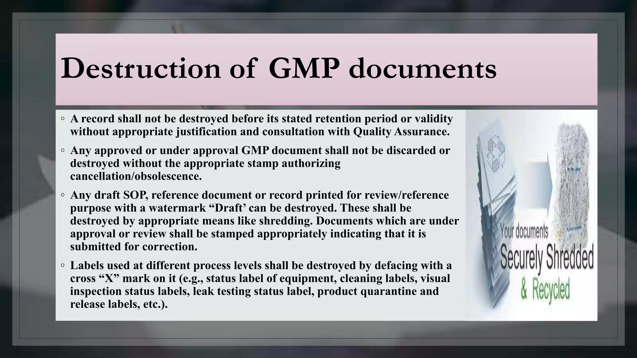 Destruction of GMP documents
◦ A record shall not be destroyed before its stated retention period or validity
without appropriate justification and consultation with Quality Assurance.
◦ Any approved or under approval GMP document shall not be discarded or
destroyed without the appropriate stamp authorizing
cancellation/obsolescence.
◦ Any draft SOP, reference document or record printed for review/reference
purpose with a watermark “Draft’ can be destroyed. These shall be
destroyed by appropriate means like shredding. Documents which are under
approval or review shall be stamped appropriately indicating that it is
submitted for correction.
◦ Labels used at different process levels shall be destroyed by defacing with a
cross “X” mark on it (e.g., status label of equipment, cleaning labels, visual
inspection status labels, leak testing status label, product quarantine and
release labels, etc.).
 