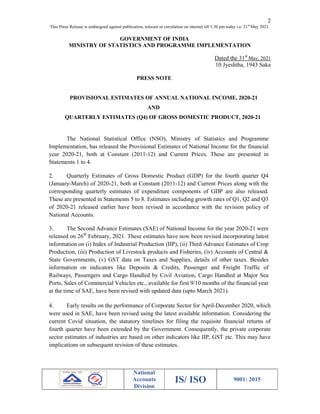 2
This Press Release is embargoed against publication, telecast or circulation on internet till 5.30 pm today i.e. 31st
May 2021.
National
Accounts
Division
IS/ ISO 9001: 2015
GOVERNMENT OF INDIA
MINISTRY OF STATISTICS AND PROGRAMME IMPLEMENTATION
Dated the 31st
May, 2021
10 Jyeshtha, 1943 Saka
PRESS NOTE
PROVISIONAL ESTIMATES OF ANNUAL NATIONAL INCOME, 2020-21
AND
QUARTERLY ESTIMATES (Q4) OF GROSS DOMESTIC PRODUCT, 2020-21
The National Statistical Office (NSO), Ministry of Statistics and Programme
Implementation, has released the Provisional Estimates of National Income for the financial
year 2020-21, both at Constant (2011-12) and Current Prices. These are presented in
Statements 1 to 4.
2. Quarterly Estimates of Gross Domestic Product (GDP) for the fourth quarter Q4
(January-March) of 2020-21, both at Constant (2011-12) and Current Prices along with the
corresponding quarterly estimates of expenditure components of GDP are also released.
These are presented in Statements 5 to 8. Estimates including growth rates of Q1, Q2 and Q3
of 2020-21 released earlier have been revised in accordance with the revision policy of
National Accounts.
3. The Second Advance Estimates (SAE) of National Income for the year 2020-21 were
released on 26th
February, 2021. These estimates have now been revised incorporating latest
information on (i) Index of Industrial Production (IIP), (ii) Third Advance Estimates of Crop
Production, (iii) Production of Livestock products and Fisheries, (iv) Accounts of Central &
State Governments, (v) GST data on Taxes and Supplies, details of other taxes. Besides
information on indicators like Deposits & Credits, Passenger and Freight Traffic of
Railways, Passengers and Cargo Handled by Civil Aviation, Cargo Handled at Major Sea
Ports, Sales of Commercial Vehicles etc., available for first 9/10 months of the financial year
at the time of SAE, have been revised with updated data (upto March 2021).
4. Early results on the performance of Corporate Sector for April-December 2020, which
were used in SAE, have been revised using the latest available information. Considering the
current Covid situation, the statutory timelines for filing the requisite financial returns of
fourth quarter have been extended by the Government. Consequently, the private corporate
sector estimates of industries are based on other indicators like IIP, GST etc. This may have
implications on subsequent revision of these estimates.
 