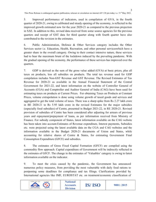 3
This Press Release is embargoed against publication, telecast or circulation on internet till 5.30 pm today i.e. 31st
May 2021.
National
Accounts
Division
IS/ ISO 9001: 2015
5. Improved performance of indicators, used in compilation of GVA, in the fourth
quarter of 2020-21, owing to calibrated and steady opening of the economy, is reflected in the
improved growth estimated now for the year 2020-21 as compared to the previous projection
in SAE. In addition to this, revised data received from some source agencies for the previous
quarters and receipt of GST data for third quarter along with fourth quarter have also
contributed to the revision in the estimates.
6. Public Administration, Defence & Other Services category includes the Other
Services sector i.e. Education, Health, Recreation, and other personal serviceswhich have a
greater share in the overall category. Owing to their contact intensive nature, these services
had to bear the maximum brunt of the lockdown induced by the prevailing pandemic. With
the gradual opening of the economy, the performance of these services has improved over the
quarters.
7. GDP is derived as the sum of the gross value added (GVA) at basic prices, plus all
taxes on products, less all subsidies on products. The total tax revenue used for GDP
compilation includes Non-GST Revenue and GST Revenue. The Revised Estimates of Tax
Revenue for 2020-21 as available in the Annual Financial Statement of the Central
Government for 2021-22, and latest information on the website of Controller General of
Accounts (CGA) and Comptroller and Auditor General of India (CAG) have been used for
estimating taxes on products at Current Prices. For obtaining Taxes on Products at Constant
Prices, volume extrapolation is done using volume growth of taxed goods and services and
aggregated to get the total volume of taxes. There was a sharp spike from Rs 2.27 lakh crore
in BE 2020-21 to Rs 5.95 lakh crore in the revised Estimates for the major subsidies
(especially food subsidies) of Centre, presented in Budget 2021-22, in RE 2020-21. Revised
provision of subsidies of Centre has been considered after adjusting for arrears of previous
years and repayment/prepayment of loans, as per information received from Ministry of
Finance. For subsidy component of States, latest information available on the CAG website
has been taken into account.Estimates of Revenue expenditure, Interest payments, Subsidies
etc. were projected using the latest available data on the CGA and CAG websites and the
information available in the Budget 2020-21 documents of Union and States, while
accounting for relative shares of Centre & States, for estimating Government Final
Consumption Expenditure (GFCE) and subsidies.
8. The estimates of Gross Fixed Capital Formation (GFCF) are compiled using the
commodity flow approach. Capital expenditure of Government will be indirectly reflected in
the estimates of GFCF. The change in the estimates of ‘Valuables’ category is owing to latest
information available on the indicator.
9. To meet the crisis caused by the pandemic, the Government has announced
numerous policy measures, from providing the most vulnerable with daily food rations to
postponing some deadlines for compliance and tax filings. Clarifications provided by
International agencies like IMF, EUROSTAT etc. on treatment/economic classification of
 
