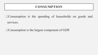 CONSUMPTION
Consumption is the spending of households on goods and
services.
Consumption is the largest component of GDP.
 