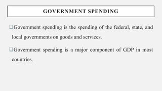 GOVERNMENT SPENDING
Government spending is the spending of the federal, state, and
local governments on goods and services.
Government spending is a major component of GDP in most
countries.
 