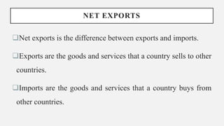 NET EXPORTS
Net exports is the difference between exports and imports.
Exports are the goods and services that a country sells to other
countries.
Imports are the goods and services that a country buys from
other countries.
 